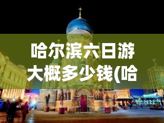 哈尔滨六日游大概多少钱(哈尔滨旅游攻略三日游多少钱) 哈尔滨六日游大概多少钱(哈尔滨旅游攻略三日游多少钱)