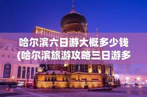 哈尔滨六日游大概多少钱(哈尔滨旅游攻略三日游多少钱) 哈尔滨六日游大概多少钱(哈尔滨旅游攻略三日游多少钱)