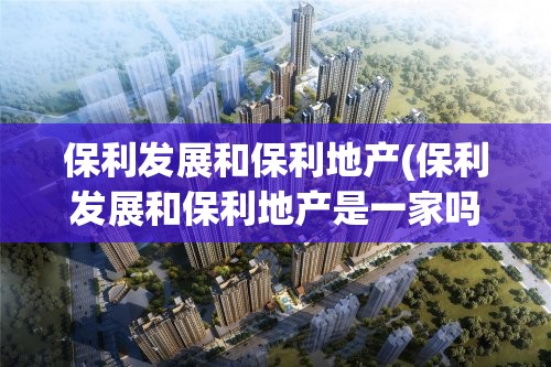 保利发展和保利地产(保利发展和保利地产是一家吗) 保利发展和保利地产(保利发展和保利地产是一家吗)