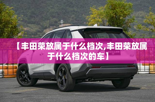 【丰田荣放属于什么档次,丰田荣放属于什么档次的车】 【丰田荣放属于什么档次,丰田荣放属于什么档次的车】
