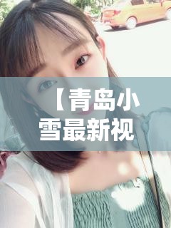 【青岛小雪最新视频,青岛谢戈病患者小雪现在怎么样了啊】 【青岛小雪最新视频,青岛谢戈病患者小雪现在怎么样了啊】