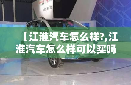 【江淮汽车怎么样?,江淮汽车怎么样可以买吗】 【江淮汽车怎么样?,江淮汽车怎么样可以买吗】