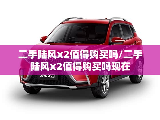 二手陆风x2值得购买吗/二手陆风x2值得购买吗现在