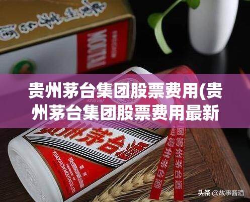 贵州茅台集团股票费用(贵州茅台集团股票费用最新) 贵州茅台集团股票费用(贵州茅台集团股票费用最新)