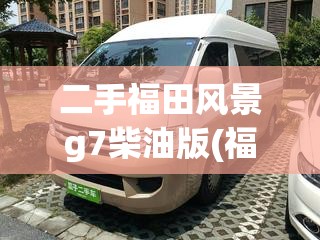 二手福田风景g7柴油版(福田风景g7柴油好还是汽油好) 二手福田风景g7柴油版(福田风景g7柴油好还是汽油好)