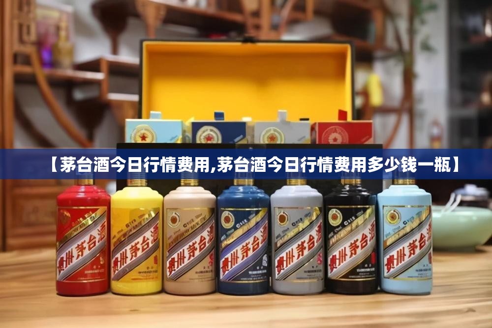 【茅台酒今日行情费用,茅台酒今日行情费用多少钱一瓶】 【茅台酒今日行情费用,茅台酒今日行情费用多少钱一瓶】