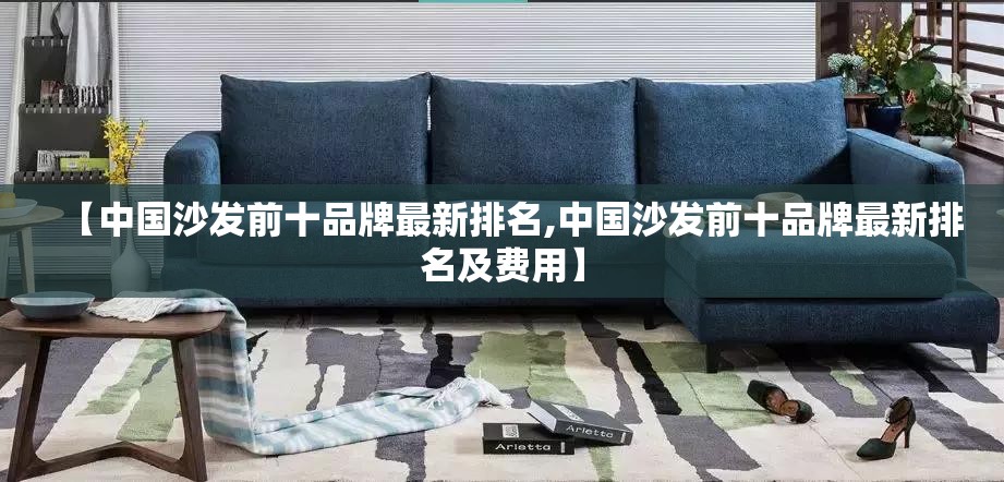 【中国沙发前十品牌最新排名,中国沙发前十品牌最新排名及费用】 【中国沙发前十品牌最新排名,中国沙发前十品牌最新排名及费用】