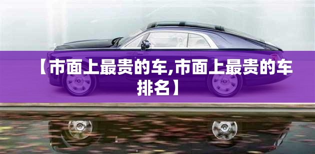 【市面上最贵的车,市面上最贵的车排名】 【市面上最贵的车,市面上最贵的车排名】