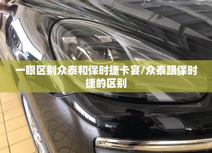 一眼区别众泰和保时捷卡宴/众泰跟保时捷的区别 一眼区别众泰和保时捷卡宴/众泰跟保时捷的区别