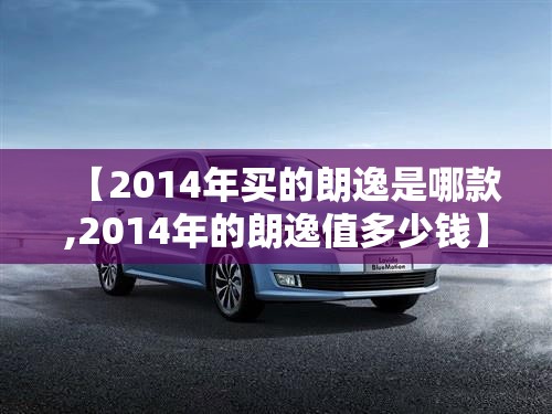 【2014年买的朗逸是哪款,2014年的朗逸值多少钱】 【2014年买的朗逸是哪款,2014年的朗逸值多少钱】