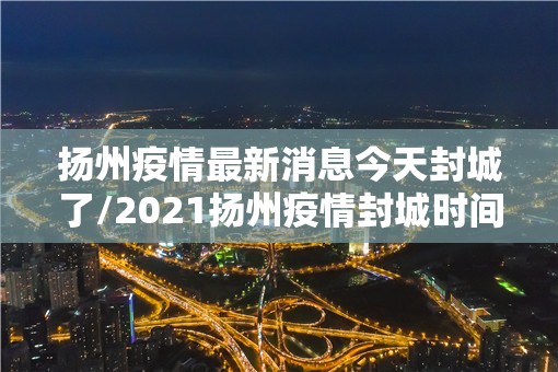 扬州疫情最新消息今天封城了/2021扬州疫情封城时间和解封 扬州疫情最新消息今天封城了/2021扬州疫情封城时间和解封