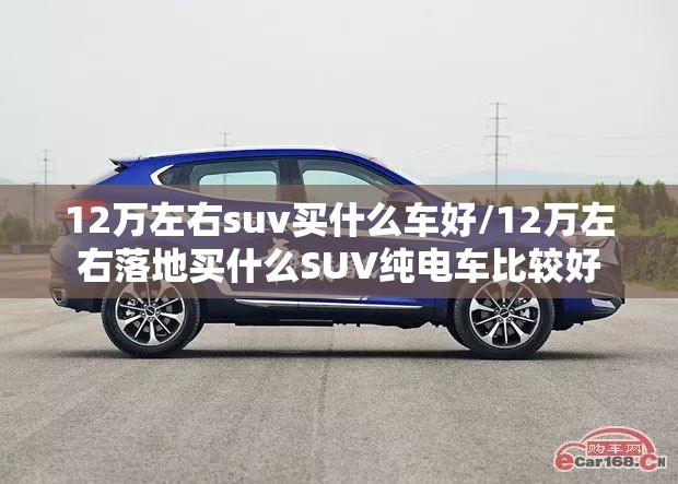 12万左右suv买什么车好/12万左右落地买什么SUV纯电车比较好