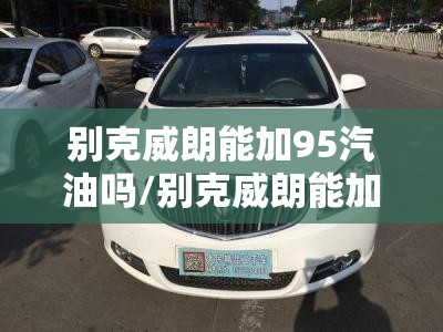 别克威朗能加95汽油吗/别克威朗能加95汽油吗多少钱 别克威朗能加95汽油吗/别克威朗能加95汽油吗多少钱
