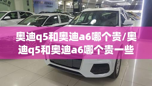 奥迪q5和奥迪a6哪个贵/奥迪q5和奥迪a6哪个贵一些 奥迪q5和奥迪a6哪个贵/奥迪q5和奥迪a6哪个贵一些