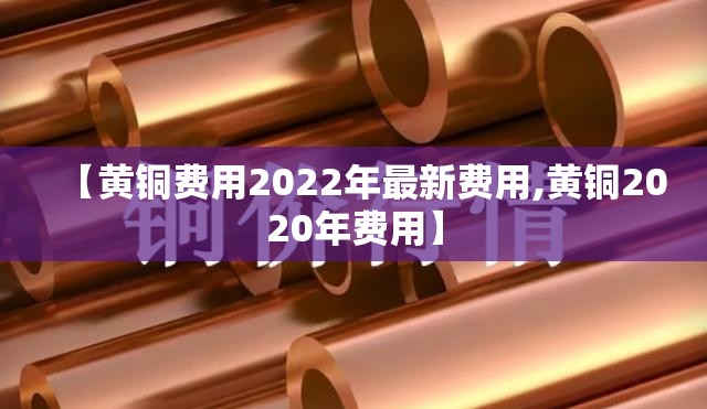 【黄铜费用2022年最新费用,黄铜2020年费用】 【黄铜费用2022年最新费用,黄铜2020年费用】
