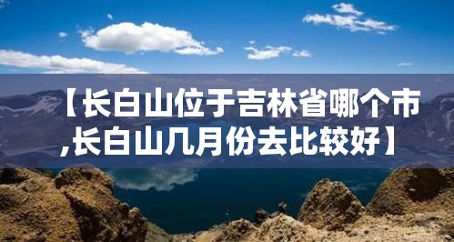【长白山位于吉林省哪个市,长白山几月份去比较好】 【长白山位于吉林省哪个市,长白山几月份去比较好】