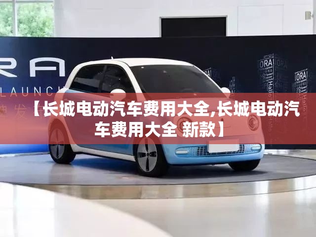 【长城电动汽车费用大全,长城电动汽车费用大全 新款】