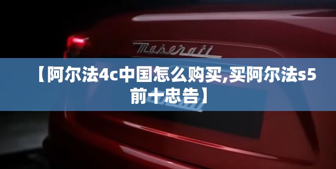 【阿尔法4c中国怎么购买,买阿尔法s5前十忠告】 【阿尔法4c中国怎么购买,买阿尔法s5前十忠告】