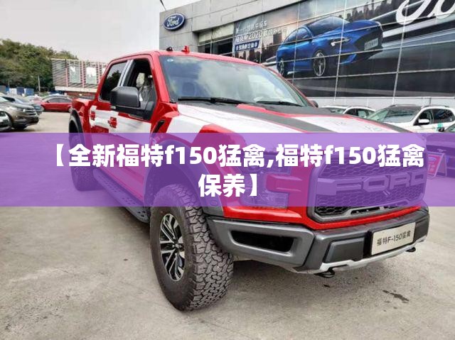 【全新福特f150猛禽,福特f150猛禽保养】 【全新福特f150猛禽,福特f150猛禽保养】