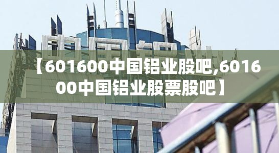 【601600中国铝业股吧,601600中国铝业股票股吧】