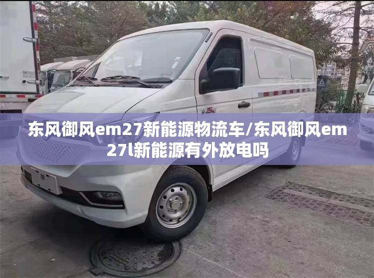 东风御风em27新能源物流车/东风御风em27l新能源有外放电吗 东风御风em27新能源物流车/东风御风em27l新能源有外放电吗
