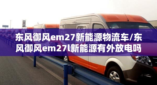 东风御风em27新能源物流车/东风御风em27l新能源有外放电吗 东风御风em27新能源物流车/东风御风em27l新能源有外放电吗