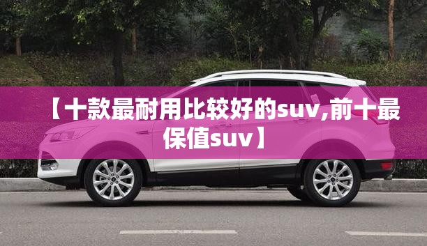 【十款最耐用比较好的suv,前十最保值suv】 【十款最耐用比较好的suv,前十最保值suv】