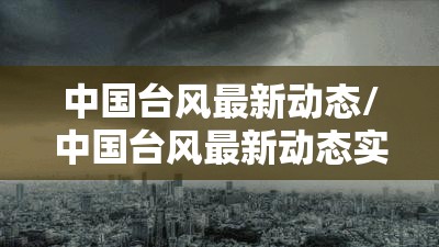 中国台风最新动态/中国台风最新动态实时 中国台风最新动态/中国台风最新动态实时