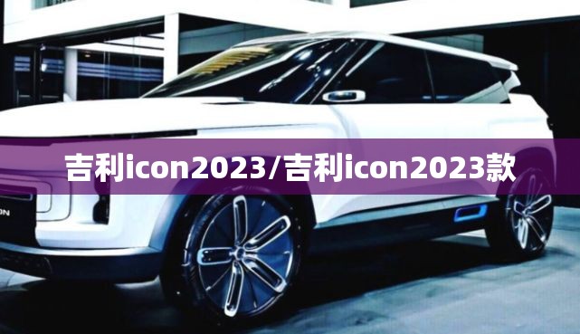 吉利icon2023/吉利icon2023款 吉利icon2023/吉利icon2023款