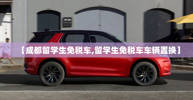 【成都留学生免税车,留学生免税车车辆置换】