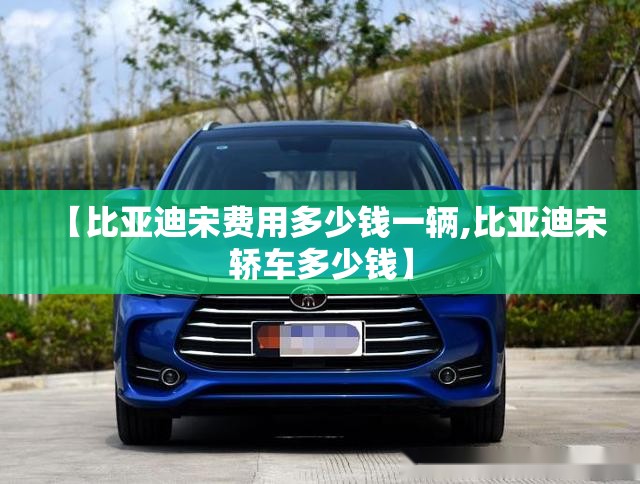 【比亚迪宋费用多少钱一辆,比亚迪宋轿车多少钱】