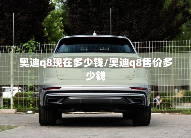 奥迪q8现在多少钱/奥迪q8售价多少钱