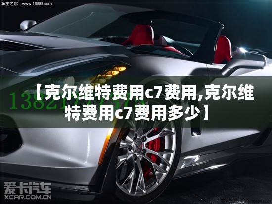 【克尔维特费用c7费用,克尔维特费用c7费用多少】 【克尔维特费用c7费用,克尔维特费用c7费用多少】