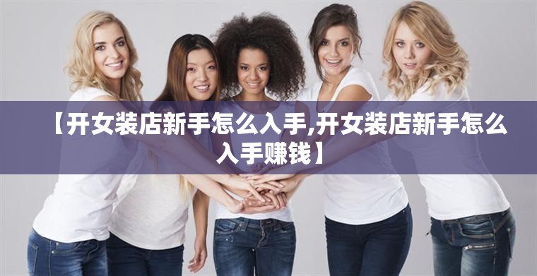 【开女装店新手怎么入手,开女装店新手怎么入手赚钱】 【开女装店新手怎么入手,开女装店新手怎么入手赚钱】