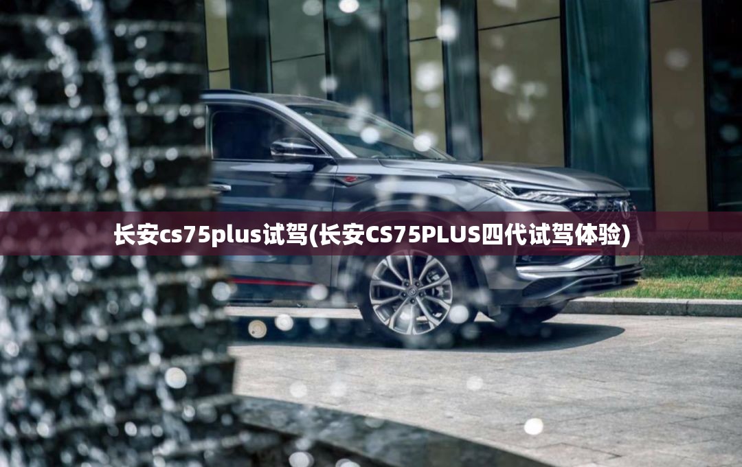长安cs75plus试驾(长安CS75PLUS四代试驾体验) 长安cs75plus试驾(长安CS75PLUS四代试驾体验)