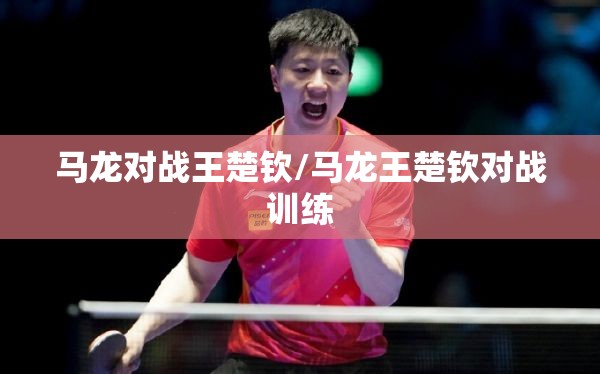 马龙对战王楚钦/马龙王楚钦对战训练 马龙对战王楚钦/马龙王楚钦对战训练