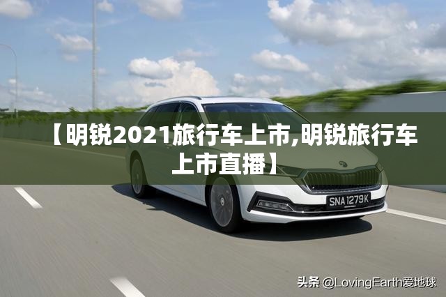 【明锐2021旅行车上市,明锐旅行车上市直播】 【明锐2021旅行车上市,明锐旅行车上市直播】