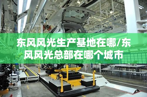 东风风光生产基地在哪/东风风光总部在哪个城市 东风风光生产基地在哪/东风风光总部在哪个城市