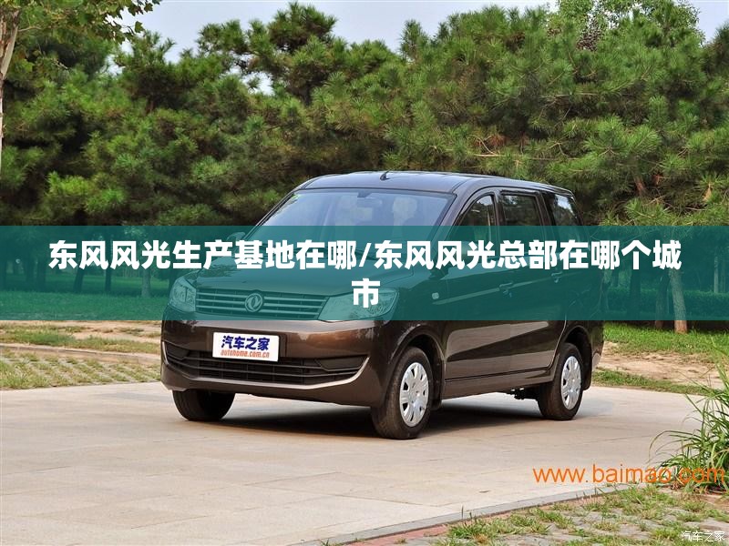 东风风光生产基地在哪/东风风光总部在哪个城市 东风风光生产基地在哪/东风风光总部在哪个城市
